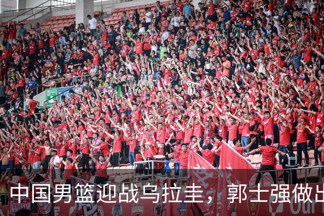 中国男篮迎战乌拉圭，郭士强做出三项战术调整